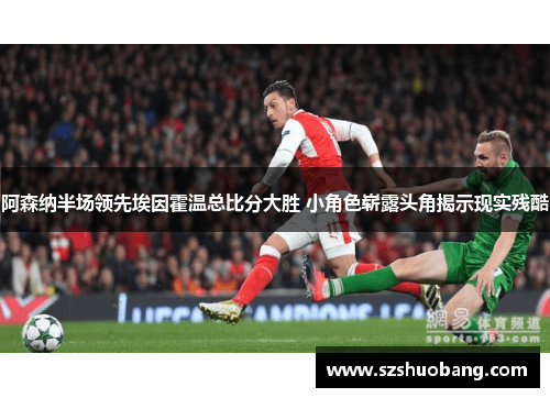 阿森纳半场领先埃因霍温总比分大胜 小角色崭露头角揭示现实残酷
