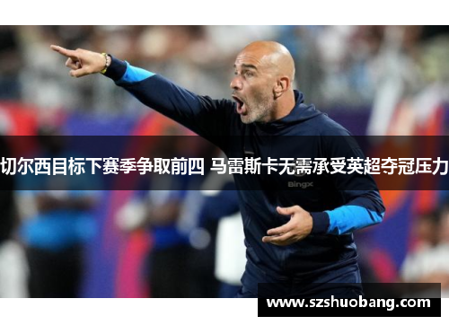 切尔西目标下赛季争取前四 马雷斯卡无需承受英超夺冠压力